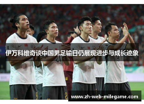 伊万科维奇谈中国男足输日仍展现进步与成长迹象 伊万科维奇谈中国男足输日仍展现进步与成长迹象
