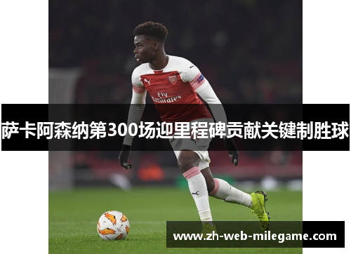 萨卡阿森纳第300场迎里程碑贡献关键制胜球 萨卡阿森纳第300场迎里程碑贡献关键制胜球