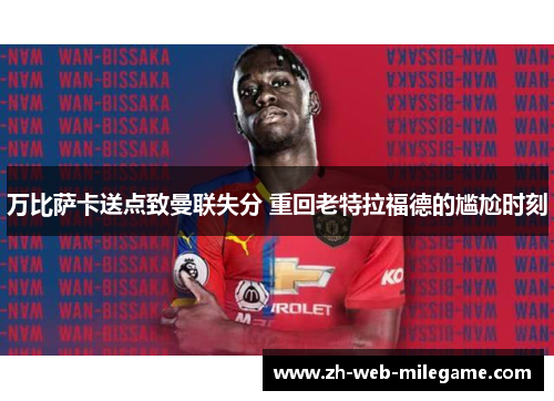 万比萨卡送点致曼联失分 重回老特拉福德的尴尬时刻